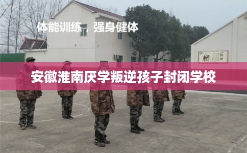 安徽淮南厌学叛逆孩子封闭学校