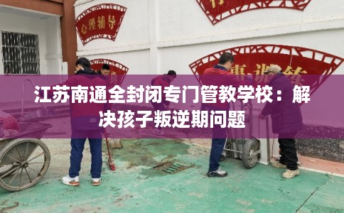 江苏南通全封闭专门管教学校：解决孩子叛逆期问题