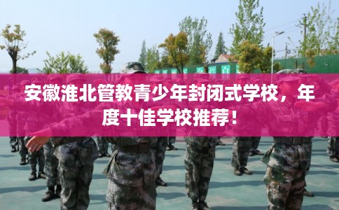 安徽淮北管教青少年封闭式学校，年度十佳学校推荐！