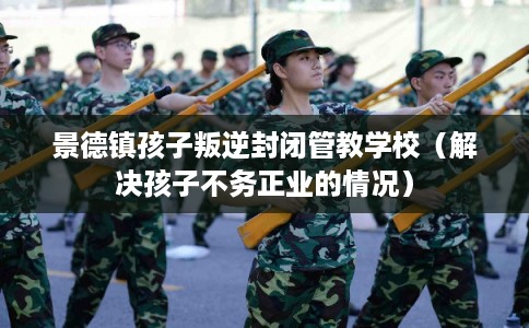 景德镇孩子叛逆封闭管教学校(解决孩子不务正业的情况) 景德镇孩子叛逆封闭管教学校(解决孩子不务正业的情况)