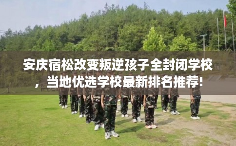 安庆宿松改变叛逆孩子全封闭学校，当地优选学校最新排名推荐!