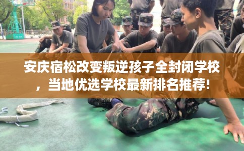 安庆宿松改变叛逆孩子全封闭学校，当地优选学校最新排名推荐!