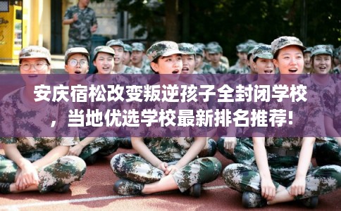 安庆宿松改变叛逆孩子全封闭学校，当地优选学校最新排名推荐!