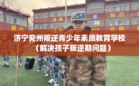 济宁兖州叛逆青少年素质教育学校（解决孩子叛逆期问题）