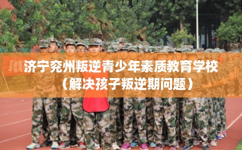 济宁兖州叛逆青少年素质教育学校（解决孩子叛逆期问题）