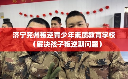 济宁兖州叛逆青少年素质教育学校（解决孩子叛逆期问题）