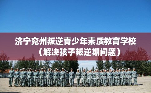 济宁兖州叛逆青少年素质教育学校（解决孩子叛逆期问题）