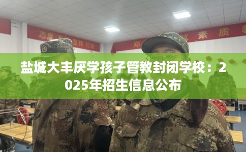 盐城大丰厌学孩子管教封闭学校：2025年招生信息公布