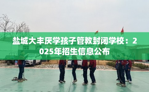 盐城大丰厌学孩子管教封闭学校：2025年招生信息公布