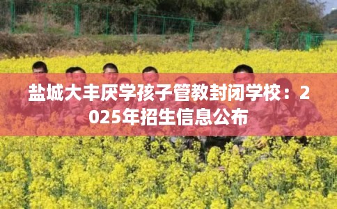 盐城大丰厌学孩子管教封闭学校：2025年招生信息公布