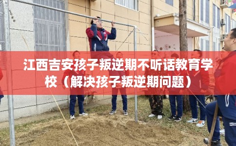 江西吉安孩子叛逆期不听话教育学校(解决孩子叛逆期问题) 江西吉安孩子叛逆期不听话教育学校(解决孩子叛逆期问题)