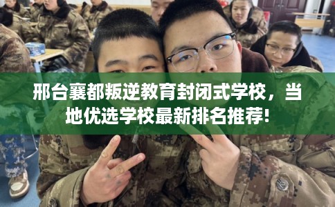 邢台襄都叛逆教育封闭式学校，当地优选学校最新排名推荐!