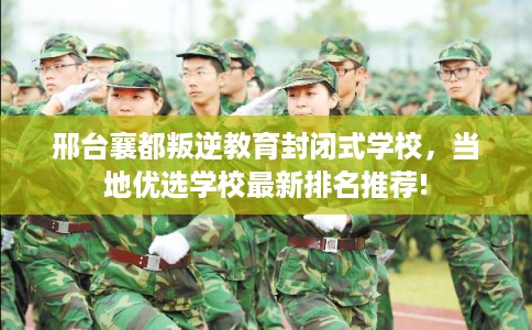 邢台襄都叛逆教育封闭式学校，当地优选学校最新排名推荐!