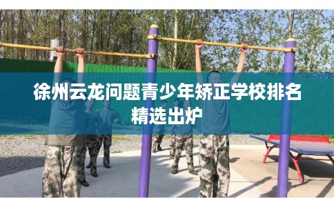 徐州云龙问题青少年矫正学校排名精选出炉