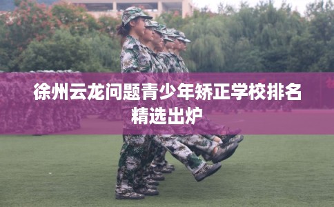 徐州云龙问题青少年矫正学校排名精选出炉