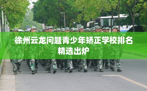 徐州云龙问题青少年矫正学校排名精选出炉