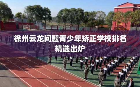 徐州云龙问题青少年矫正学校排名精选出炉