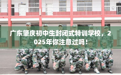 广东肇庆初中生封闭式特训学校，2025年你注意过吗！