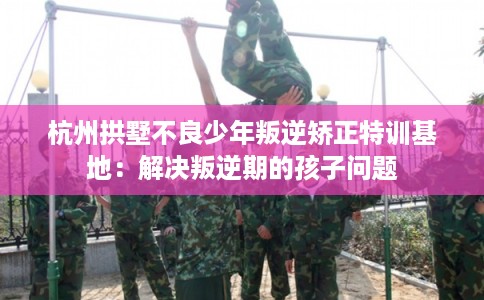 杭州拱墅不良少年叛逆矫正特训基地：解决叛逆期的孩子问题