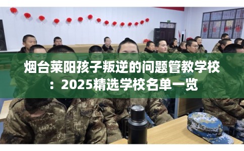 烟台莱阳孩子叛逆的问题管教学校：2025精选学校名单一览