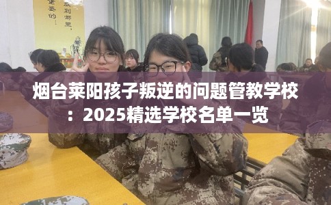 烟台莱阳孩子叛逆的问题管教学校：2025精选学校名单一览