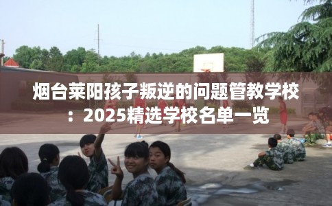 烟台莱阳孩子叛逆的问题管教学校：2025精选学校名单一览