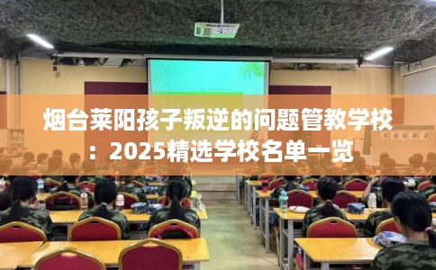 烟台莱阳孩子叛逆的问题管教学校：2025精选学校名单一览