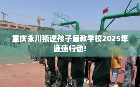 重庆永川叛逆孩子管教学校2025年速速行动!