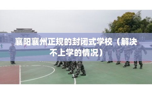 襄阳襄州正规的封闭式学校（解决不上学的情况）
