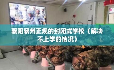 襄阳襄州正规的封闭式学校（解决不上学的情况）