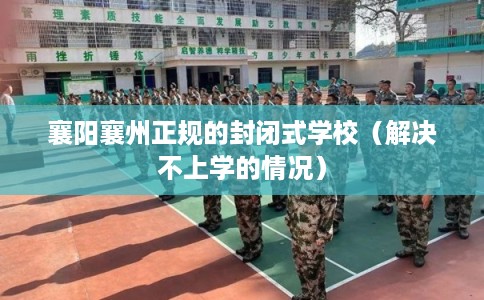 襄阳襄州正规的封闭式学校（解决不上学的情况）