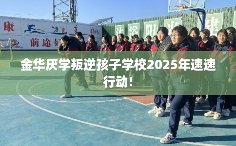 金华厌学叛逆孩子学校2025年速速行动!