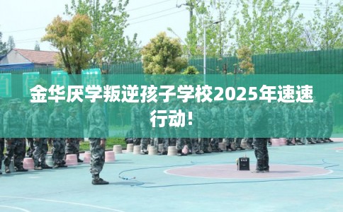 金华厌学叛逆孩子学校2025年速速行动!