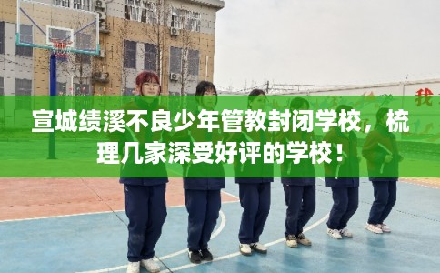 宣城绩溪不良少年管教封闭学校，梳理几家深受好评的学校！