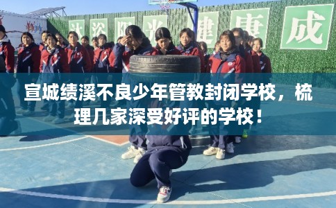 宣城绩溪不良少年管教封闭学校，梳理几家深受好评的学校！
