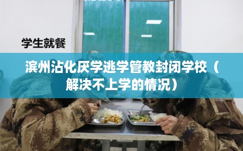 滨州沾化厌学逃学管教封闭学校（解决不上学的情况）