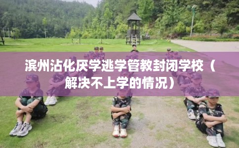 滨州沾化厌学逃学管教封闭学校（解决不上学的情况）