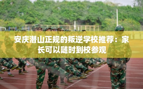 安庆潜山正规的叛逆学校推荐：家长可以随时到校参观