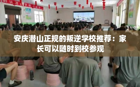 安庆潜山正规的叛逆学校推荐：家长可以随时到校参观