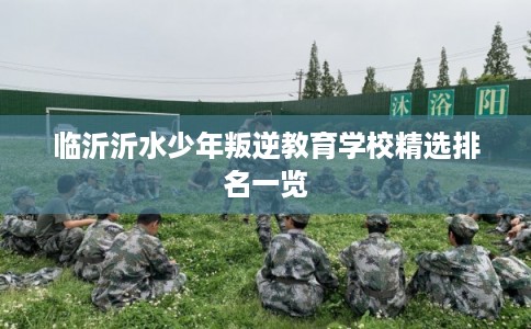 临沂沂水少年叛逆教育学校精选排名一览