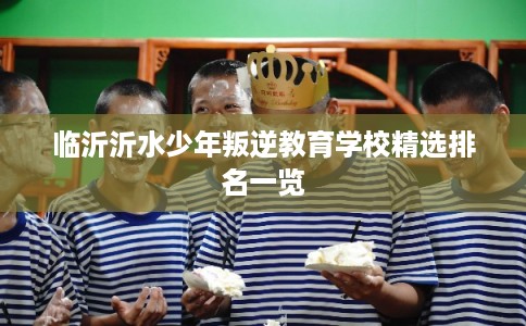 临沂沂水少年叛逆教育学校精选排名一览