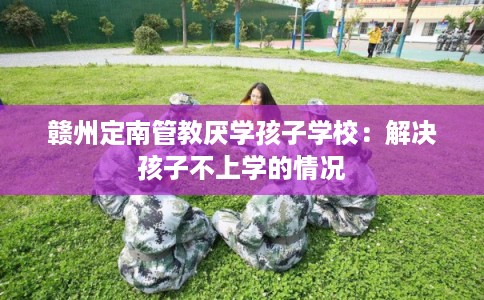赣州定南管教厌学孩子学校：解决孩子不上学的情况