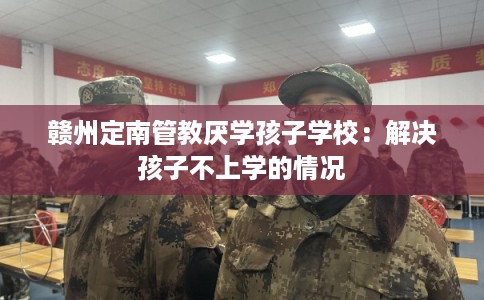 赣州定南管教厌学孩子学校：解决孩子不上学的情况