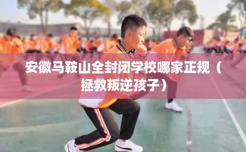 安徽马鞍山全封闭学校哪家正规(拯救叛逆孩子) 安徽马鞍山全封闭学校哪家正规(拯救叛逆孩子)