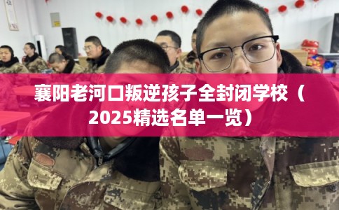 襄阳老河口叛逆孩子全封闭学校（2025精选名单一览）