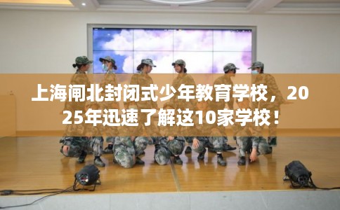 上海闸北封闭式少年教育学校，2025年迅速了解这10家学校！