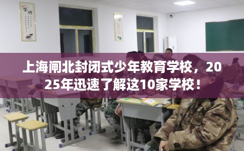 上海闸北封闭式少年教育学校，2025年迅速了解这10家学校！