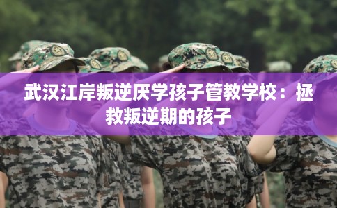 武汉江岸叛逆厌学孩子管教学校：拯救叛逆期的孩子