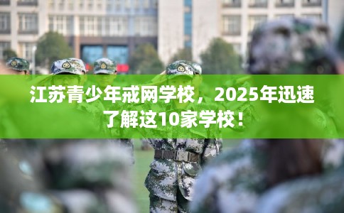 江苏青少年戒网学校，2025年迅速了解这10家学校！
