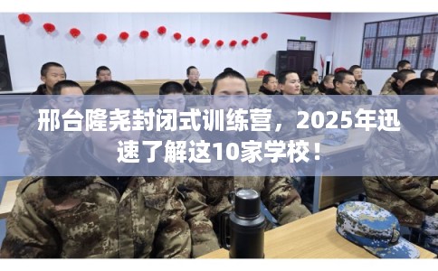 邢台隆尧封闭式训练营，2025年迅速了解这10家学校！